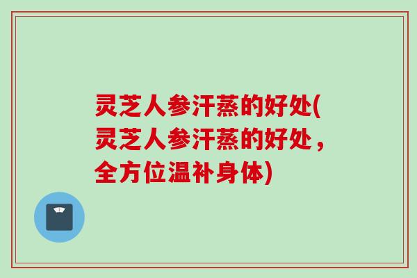 灵芝人参汗蒸的好处(灵芝人参汗蒸的好处，全方位温补身体)