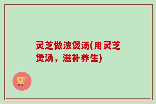 灵芝做法煲汤(用灵芝煲汤，滋补养生)