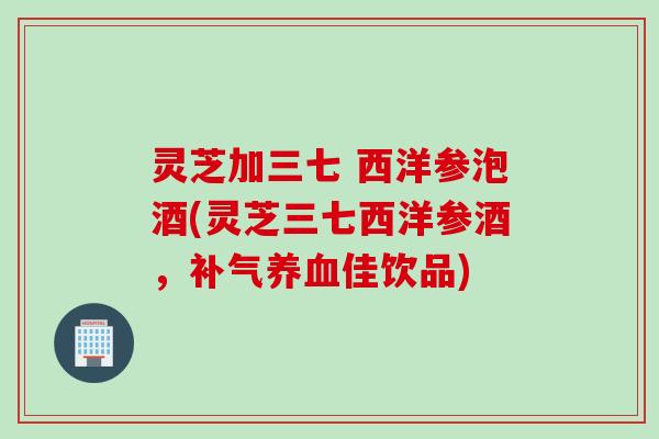 灵芝加三七 西洋参泡酒(灵芝三七西洋参酒，补气养血佳饮品)