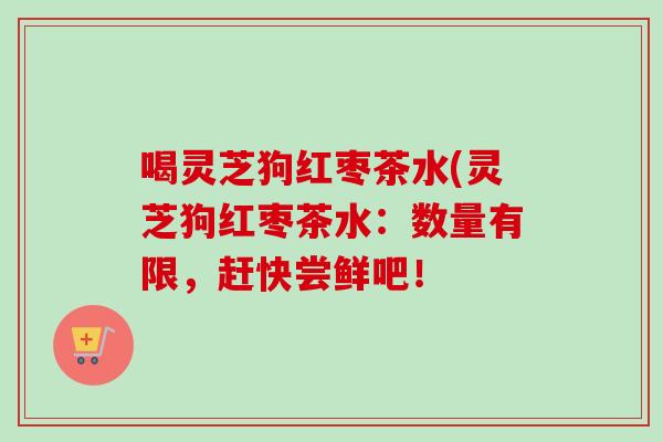 喝灵芝狗红枣茶水(灵芝狗红枣茶水：数量有限，赶快尝鲜吧！
