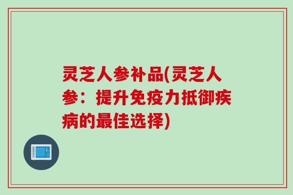 灵芝人参补品(灵芝人参：提升免疫力抵御疾病的最佳选择)