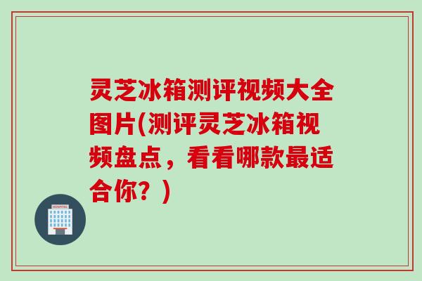 灵芝冰箱测评视频大全图片(测评灵芝冰箱视频盘点，看看哪款最适合你？)
