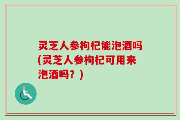 灵芝人参枸杞能泡酒吗(灵芝人参枸杞可用来泡酒吗？)