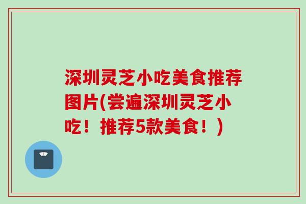 深圳灵芝小吃美食推荐图片(尝遍深圳灵芝小吃!推荐5款美食!) 深圳灵芝小吃美食推荐图片(尝遍深圳灵芝小吃!推荐5款美食!)