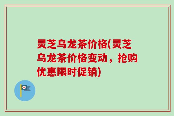 灵芝乌龙茶价格(灵芝乌龙茶价格变动，抢购优惠限时促销)