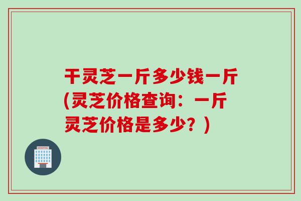 干灵芝一斤多少钱一斤(灵芝价格查询：一斤灵芝价格是多少？)