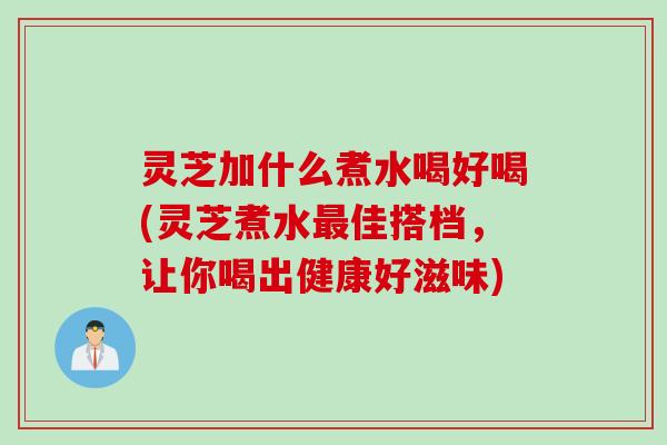 灵芝加什么煮水喝好喝(灵芝煮水佳搭档，让你喝出健康好滋味)