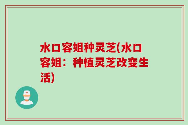 水口容姐种灵芝(水口容姐:种植灵芝改变生活) 水口容姐种灵芝(水口容姐:种植灵芝改变生活)