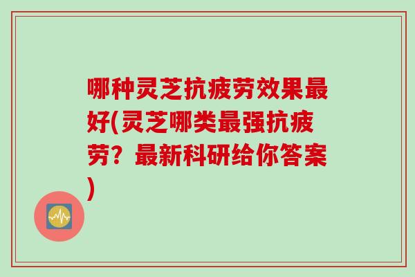 哪种灵芝抗疲劳效果最好(灵芝哪类最强抗疲劳？最新科研给你答案)