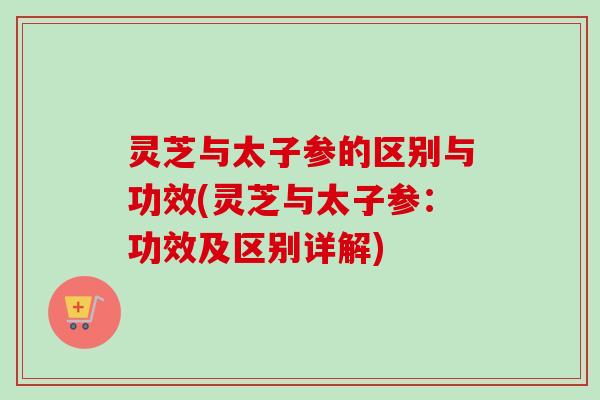 灵芝与太子参的区别与功效(灵芝与太子参：功效及区别详解)