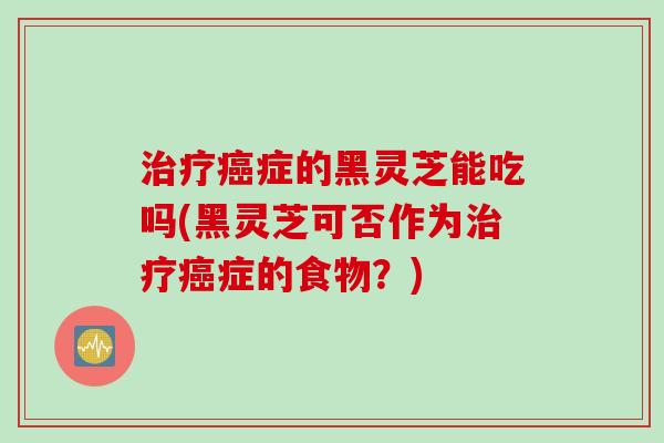 症的黑灵芝能吃吗(黑灵芝可否作为症的食物?) 症的黑灵芝能吃吗(黑灵芝可否作为症的食物?)