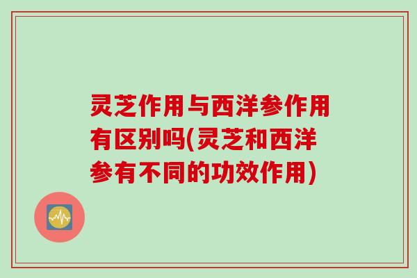 灵芝作用与西洋参作用有区别吗(灵芝和西洋参有不同的功效作用)