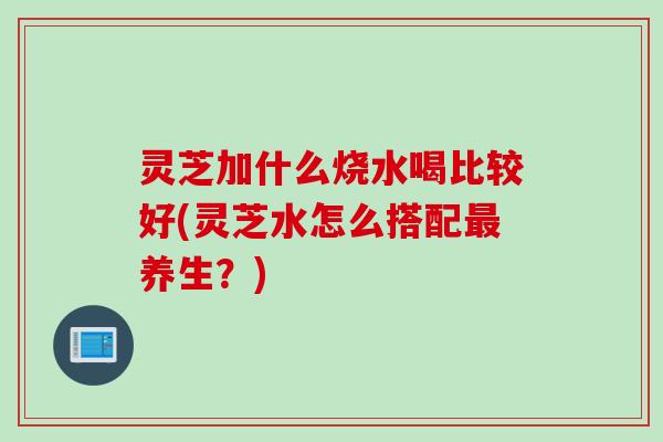 灵芝加什么烧水喝比较好(灵芝水怎么搭配最养生？)