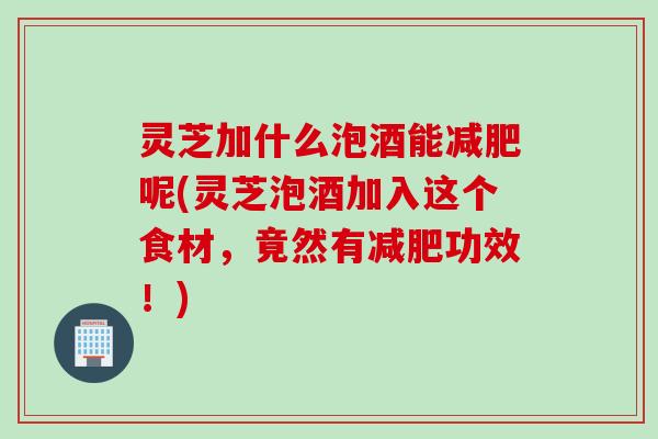 灵芝加什么泡酒能减肥呢(灵芝泡酒加入这个食材，竟然有减肥功效！)