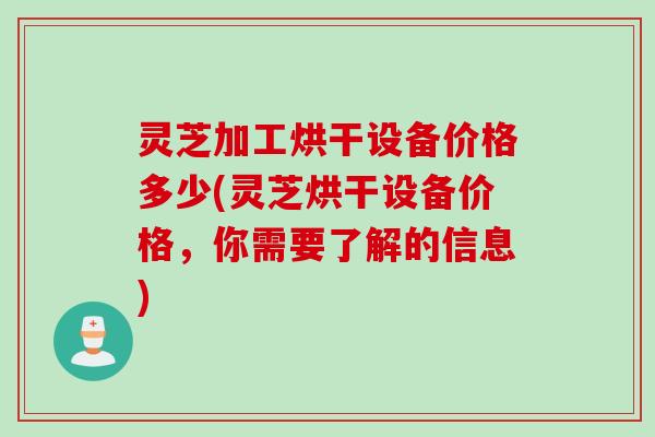 灵芝加工烘干设备价格多少(灵芝烘干设备价格，你需要了解的信息)