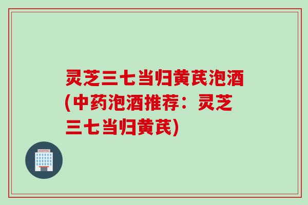 灵芝三七当归黄芪泡酒(中药泡酒推荐：灵芝三七当归黄芪)
