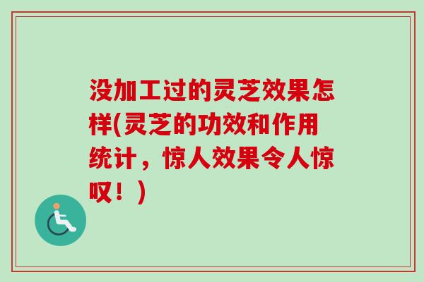 没加工过的灵芝效果怎样(灵芝的功效和作用统计,惊人效果令人惊叹!) 没加工过的灵芝效果怎样(灵芝的功效和作用统计,惊人效果令人惊叹!)