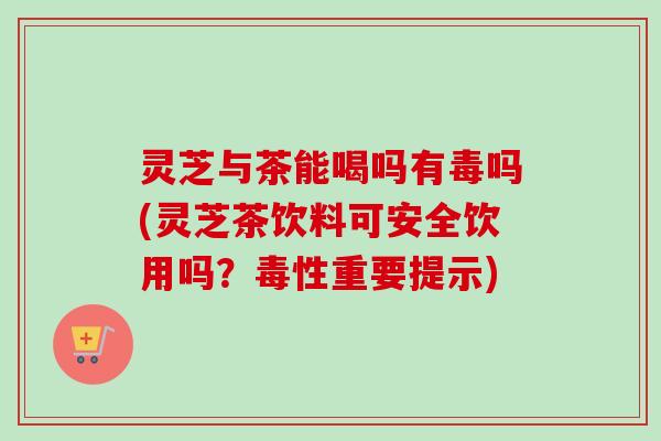 灵芝与茶能喝吗有毒吗(灵芝茶饮料可安全饮用吗？毒性重要提示)