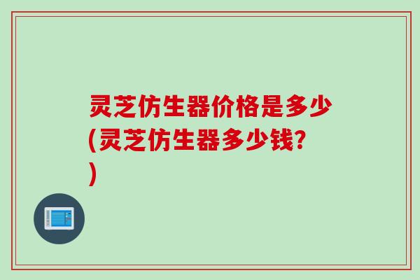 灵芝仿生器价格是多少(灵芝仿生器多少钱？)