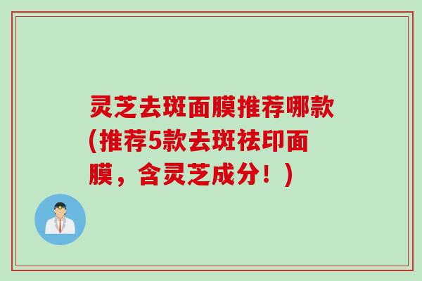 灵芝去斑面膜推荐哪款(推荐5款去斑祛印面膜,含灵芝成分!) 灵芝去斑面膜推荐哪款(推荐5款去斑祛印面膜,含灵芝成分!)