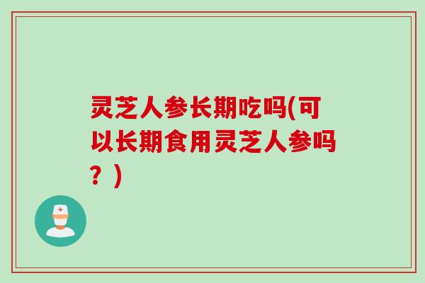 灵芝人参长期吃吗(可以长期食用灵芝人参吗？)