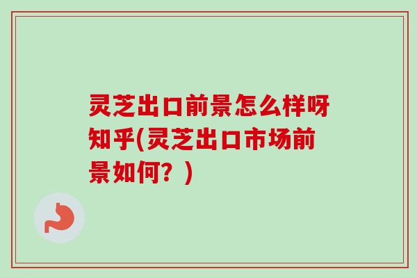 灵芝出口前景怎么样呀知乎(灵芝出口市场前景如何？)