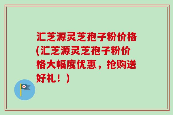 汇芝源灵芝孢子粉价格(汇芝源灵芝孢子粉价格大幅度优惠，抢购送好礼！)