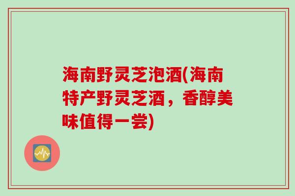 海南野灵芝泡酒(海南特产野灵芝酒，香醇美味值得一尝)