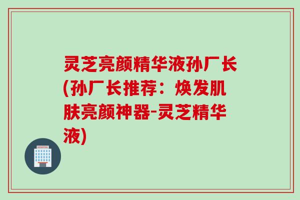 灵芝亮颜精华液孙厂长(孙厂长推荐：焕发亮颜神器-灵芝精华液)