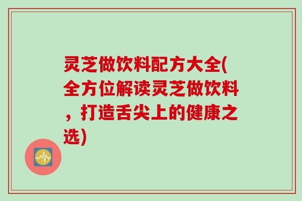 灵芝做饮料配方大全(全方位解读灵芝做饮料,打造舌尖上的健康之选) 灵芝做饮料配方大全(全方位解读灵芝做饮料,打造舌尖上的健康之选)