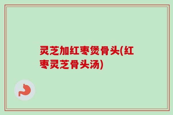 灵芝加红枣煲骨头(红枣灵芝骨头汤)