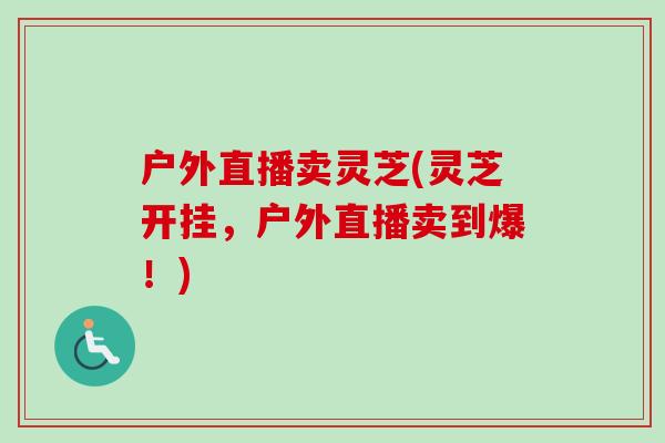 户外直播卖灵芝(灵芝开挂，户外直播卖到爆！)