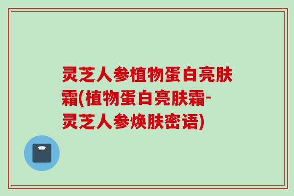 灵芝人参植物蛋白亮肤霜(植物蛋白亮肤霜-灵芝人参焕肤密语)