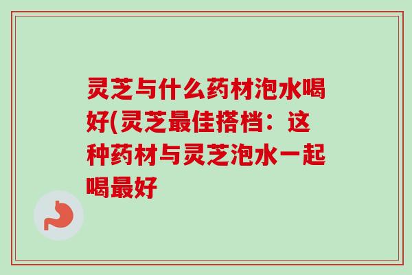 灵芝与什么药材泡水喝好(灵芝最佳搭档：这种药材与灵芝泡水一起喝最好