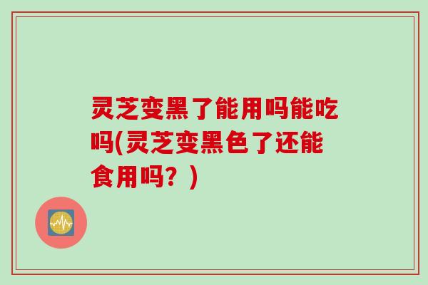 灵芝变黑了能用吗能吃吗(灵芝变黑色了还能食用吗?) 灵芝变黑了能用吗能吃吗(灵芝变黑色了还能食用吗?)