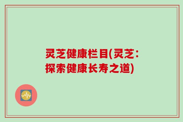 灵芝健康栏目(灵芝：探索健康长寿之道)