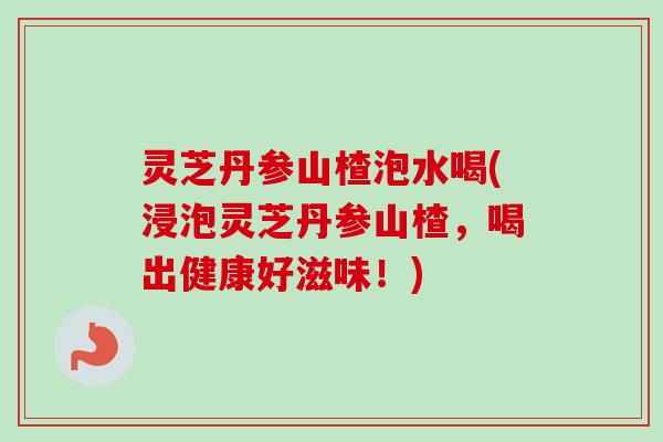 灵芝丹参山楂泡水喝(浸泡灵芝丹参山楂，喝出健康好滋味！)