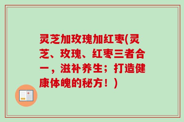 灵芝加玫瑰加红枣(灵芝、玫瑰、红枣三者合一,滋补养生;打造健康体魄的秘方!) 灵芝加玫瑰加红枣(灵芝、玫瑰、红枣三者合一,滋补养生;打造健康体魄的秘方!)