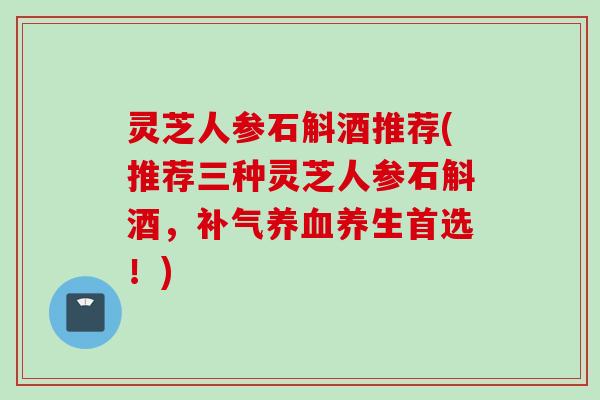 灵芝人参石斛酒推荐(推荐三种灵芝人参石斛酒，补气养血养生首选！)