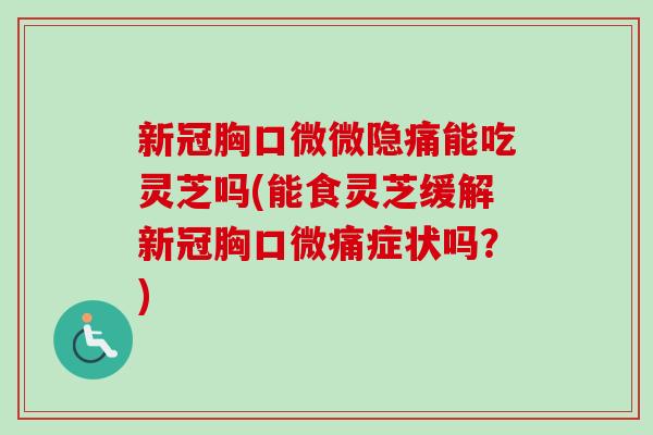 新冠胸口微微隐痛能吃灵芝吗(能食灵芝缓解新冠胸口微痛症状吗？)