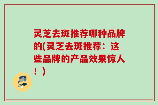 灵芝去斑推荐哪种品牌的(灵芝去斑推荐:这些品牌的产品效果惊人!) 灵芝去斑推荐哪种品牌的(灵芝去斑推荐:这些品牌的产品效果惊人!)