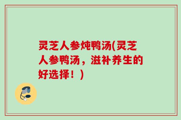 灵芝人参炖鸭汤(灵芝人参鸭汤，滋补养生的好选择！)