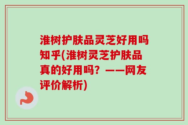 淮树护肤品灵芝好用吗知乎(淮树灵芝护肤品真的好用吗？——网友评价解析)
