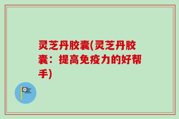 灵芝丹胶囊(灵芝丹胶囊：提高免疫力的好帮手)