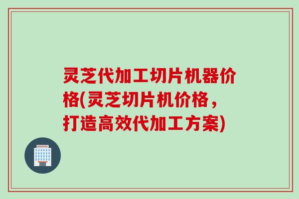 灵芝代加工切片机器价格(灵芝切片机价格,打造高效代加工方案) 灵芝代加工切片机器价格(灵芝切片机价格,打造高效代加工方案)