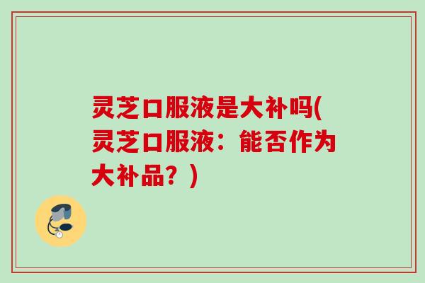 灵芝口服液是大补吗(灵芝口服液：能否作为大补品？)