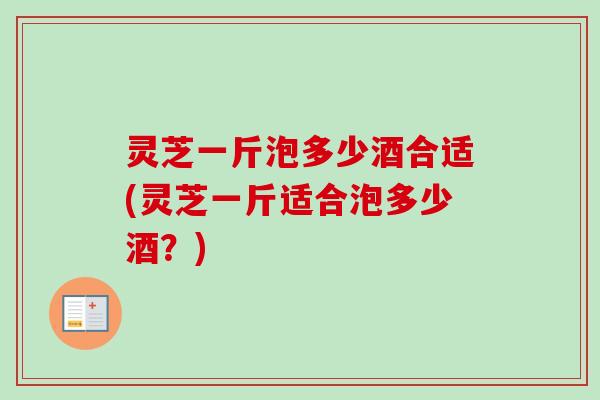灵芝一斤泡多少酒合适(灵芝一斤适合泡多少酒？)