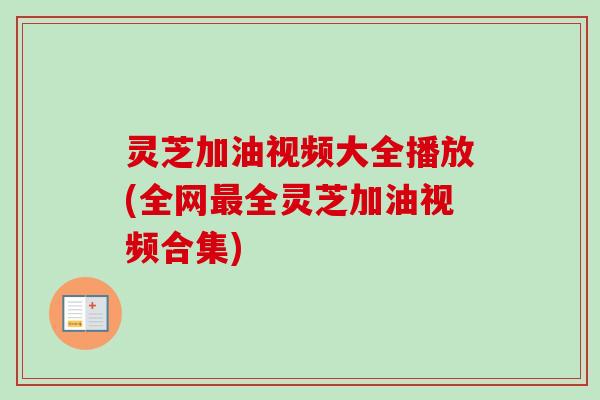 灵芝加油视频大全播放(全网最全灵芝加油视频合集)