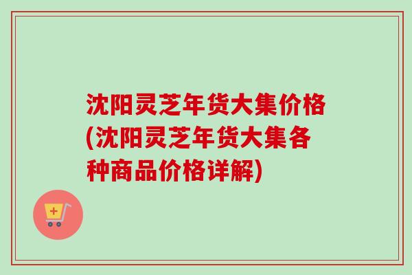 沈阳灵芝年货大集价格(沈阳灵芝年货大集各种商品价格详解) 沈阳灵芝年货大集价格(沈阳灵芝年货大集各种商品价格详解)