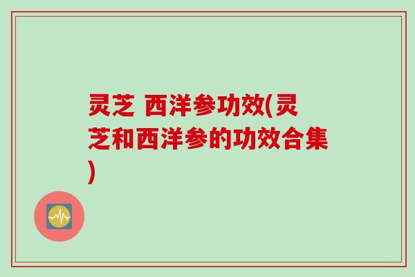 灵芝 西洋参功效(灵芝和西洋参的功效合集)